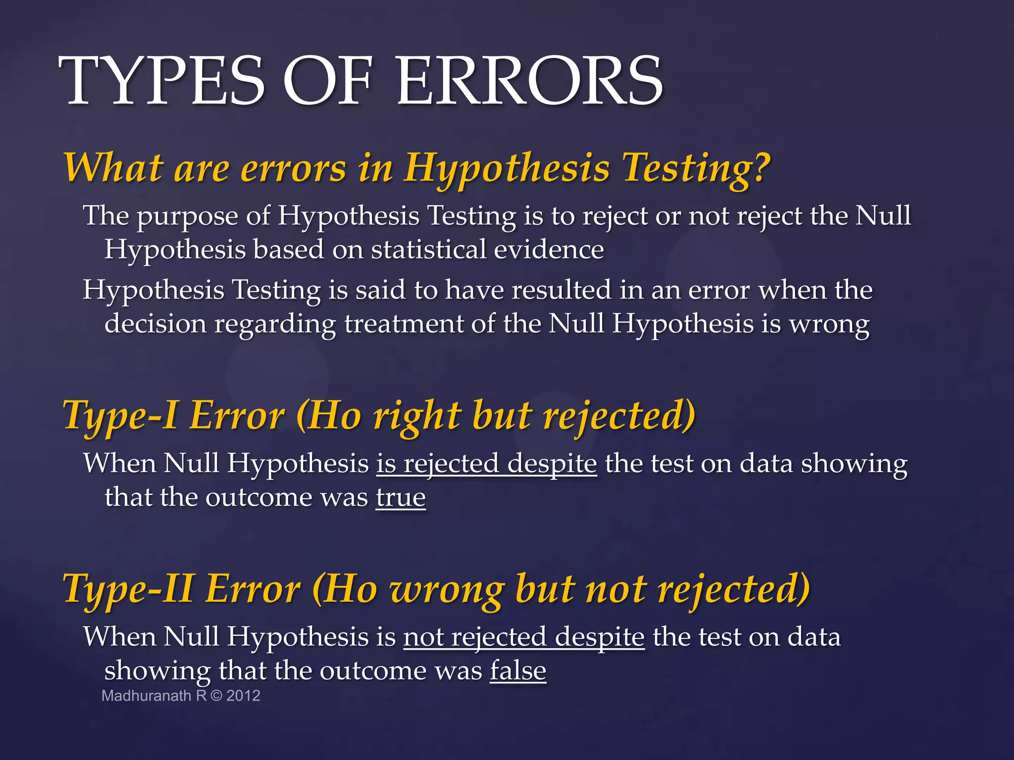 TYPES OF ERRORS
What are errors in Hypothesis Testing?
 The purpose of Hypothesis Testing is to reject or not reject the Null
  Hypothesis based on statistical evidence
 Hypothesis Testing is said to have resulted in an error when the
  decision regarding treatment of the Null Hypothesis is wrong


Type-I Error (Ho right but rejected)
 When Null Hypothesis is rejected despite the test on data showing
  that the outcome was true


Type-II Error (Ho wrong but not rejected)
 When Null Hypothesis is not rejected despite the test on data
  showing that the outcome was false
 