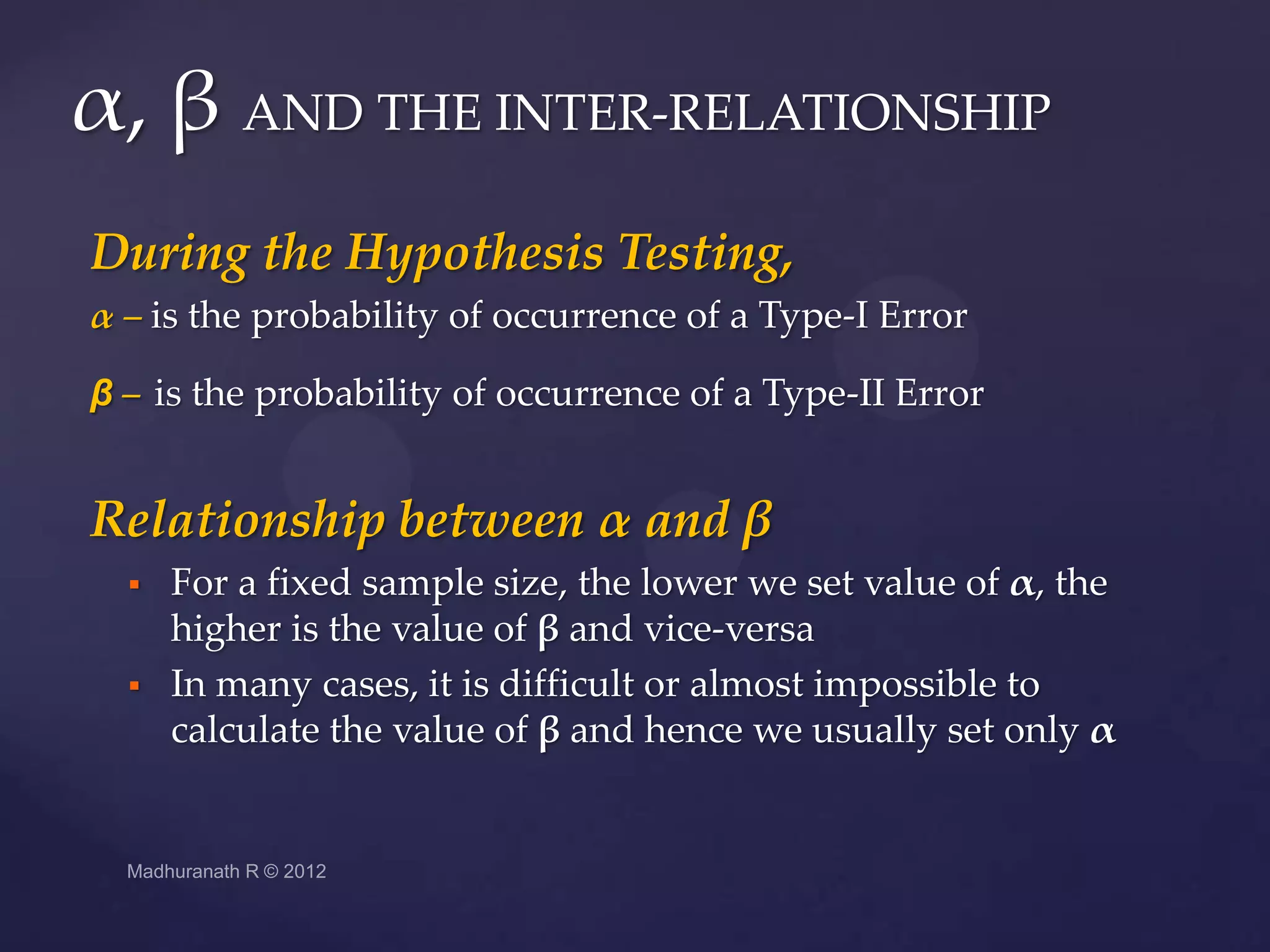 α, β AND THE INTER-RELATIONSHIP
During the Hypothesis Testing,
α – is the probability of occurrence of a Type-I Error

β – is the probability of occurrence of a Type-II Error


Relationship between α and β
     For a fixed sample size, the lower we set value of α, the
      higher is the value of β and vice-versa
     In many cases, it is difficult or almost impossible to
      calculate the value of β and hence we usually set only α
 