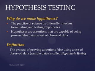 HYPOTHESIS TESTING
Why do we make hypotheses?
   The practice of science traditionally involves
    formulating and testing hypotheses
   Hypotheses are assertions that are capable of being
    proven false using a test of observed data


Definition
    The process of proving assertions false using a test of
    observed data (sample data) is called Hypothesis Testing
 