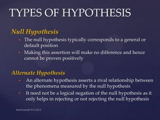 TYPES OF HYPOTHESIS
Null Hypothesis
     The null hypothesis typically corresponds to a general or
      default position
     Making this assertion will make no difference and hence
      cannot be proven positively


Alternate Hypothesis
     An alternate hypothesis asserts a rival relationship between
      the phenomena measured by the null hypothesis
     It need not be a logical negation of the null hypothesis as it
      only helps in rejecting or not rejecting the null hypothesis
 