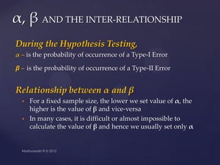 α, β AND THE INTER-RELATIONSHIP
During the Hypothesis Testing,
α – is the probability of occurrence of a Type-I Error

β – is the probability of occurrence of a Type-II Error


Relationship between α and β
     For a fixed sample size, the lower we set value of α, the
      higher is the value of β and vice-versa
     In many cases, it is difficult or almost impossible to
      calculate the value of β and hence we usually set only α
 