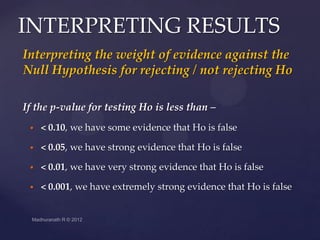 INTERPRETING RESULTS
Interpreting the weight of evidence against the
Null Hypothesis for rejecting / not rejecting Ho

If the p-value for testing Ho is less than –
    < 0.10, we have some evidence that Ho is false

    < 0.05, we have strong evidence that Ho is false

    < 0.01, we have very strong evidence that Ho is false

    < 0.001, we have extremely strong evidence that Ho is false
 