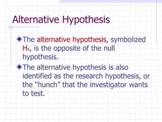 Alternative Hypothesis The  alternative hypothesis , symbolized  H A , is the opposite of the null hypothesis. The alternative hypothesis is also identified as the research hypothesis, or the “hunch” that the investigator wants to test. 
