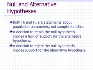 Null and Alternative Hypotheses Both H 0  and H A  are statements about population parameters, not sample statistics. A decision to retain the null hypothesis implies a lack of support for the alternative hypothesis. A decision to reject the null hypothesis implies support for the alternative hypothesis. 