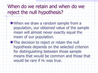 When do we retain and when do we reject the null hypothesis? When we draw a random sample from a population, our obtained value of the sample mean will almost never exactly equal the mean of our population. The decision to reject or retain the null hypothesis depends on the selected criterion for distinguishing between those sample means that would be common and those that would be rare if H 0  was true. 