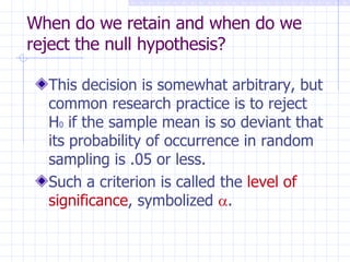 When do we retain and when do we reject the null hypothesis? This decision is somewhat arbitrary, but common research practice is to reject H 0  if the sample mean is so deviant that its probability of occurrence in random sampling is .05 or less. Such a criterion is called the  level of significance , symbolized   . 