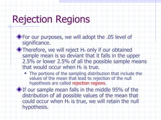 Rejection Regions For our purposes, we will adopt the .05 level of significance. Therefore, we will reject H 0  only if our obtained sample mean is so deviant that it falls in the upper 2.5% or lower 2.5% of all the possible sample means that would occur when H 0  is true. The portions of the sampling distribution that include the values of the mean that lead to rejection of the null hypothesis are called  rejection regions . If our sample mean falls in the middle 95% of the distribution of all possible values of the mean that could occur when H 0  is true, we will retain the null hypothesis. 