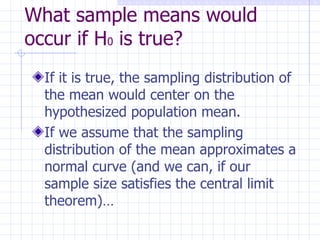 What sample means would occur if H 0  is true? If it is true, the sampling distribution of the mean would center on the hypothesized population mean. If we assume that the sampling distribution of the mean approximates a normal curve (and we can, if our sample size satisfies the central limit theorem)…  