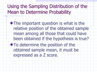 Using the Sampling Distribution of the Mean to Determine Probability The important question is what is the relative position of the obtained sample mean among all those that could have been obtained if the hypothesis is true? To determine the position of the obtained sample mean, it must be expressed as a Z score. 