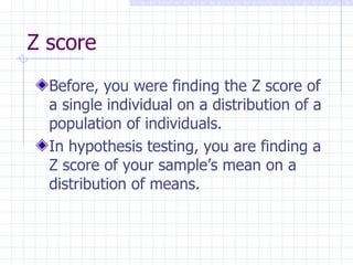 Z score Before, you were finding the Z score of a single individual on a distribution of a population of individuals. In hypothesis testing, you are finding a Z score of your sample’s mean on a distribution of means. 