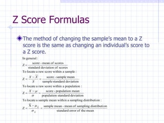 Z Score Formulas The method of changing the sample’s mean to a Z score is the same as changing an individual’s score to a Z score. 