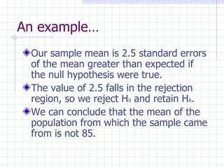 An example… Our sample mean is 2.5 standard errors of the mean greater than expected if the null hypothesis were true. The value of 2.5 falls in the rejection region, so we reject H 0  and retain H A . We can conclude that the mean of the population from which the sample came from is not 85. 