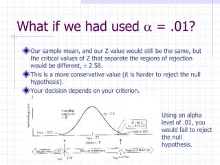 What if we had used    = .01? Our sample mean, and our Z value would still be the same, but the critical values of Z that separate the regions of rejection would be different,    2.58. This is a more conservative value (it is harder to reject the null hypothesis). Your decision depends on your criterion. Using an alpha level of .01, you would fail to reject the null hypothesis. 