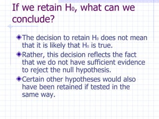 If we retain H 0 , what can we conclude? The decision to retain H 0  does not mean that it is likely that H 0  is true. Rather, this decision reflects the fact that we do not have sufficient evidence to reject the null hypothesis. Certain other hypotheses would also have been retained if tested in the same way. 