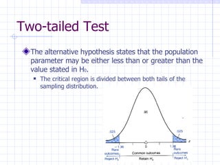Two-tailed Test The alternative hypothesis states that the population parameter may be either less than or greater than the value stated in H 0 . The critical region is divided between both tails of the sampling distribution. 