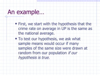 An example… First, we start with the hypothesis that the crime rate on average in UP is the same as the national average. To test our hypothesis, we ask what sample means would occur if many samples of the same size were drawn at random from our population  if our hypothesis is true . 