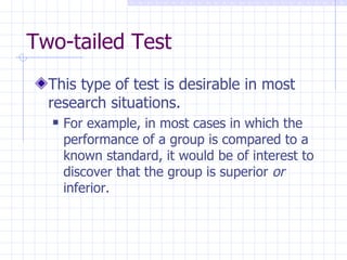 Two-tailed Test This type of test is desirable in most research situations. For example, in most cases in which the performance of a group is compared to a known standard, it would be of interest to discover that the group is superior  or  inferior. 