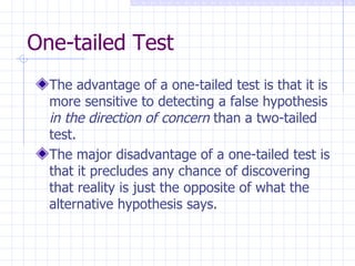 One-tailed Test The advantage of a one-tailed test is that it is more sensitive to detecting a false hypothesis  in the direction of concern  than a two-tailed test. The major disadvantage of a one-tailed test is that it precludes any chance of discovering that reality is just the opposite of what the alternative hypothesis says. 