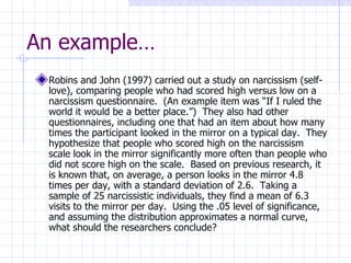 An example… Robins and John (1997) carried out a study on narcissism (self-love), comparing people who had scored high versus low on a narcissism questionnaire.  (An example item was “If I ruled the world it would be a better place.”)  They also had other questionnaires, including one that had an item about how many times the participant looked in the mirror on a typical day.  They hypothesize that people who scored high on the narcissism scale look in the mirror significantly more often than people who did not score high on the scale.  Based on previous research, it is known that, on average, a person looks in the mirror 4.8 times per day, with a standard deviation of 2.6.  Taking a sample of 25 narcissistic individuals, they find a mean of 6.3 visits to the mirror per day.  Using the .05 level of significance, and assuming the distribution approximates a normal curve, what should the researchers conclude?  