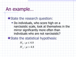 An example… State the research question: Do individuals, who score high on a narcissistic scale, look at themselves in the mirror significantly more often than individuals who are not narcissistic? State the statistical hypothesis: 