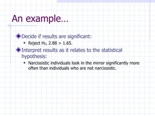 An example… Decide if results are significant: Reject H 0 , 2.88 > 1.65. Interpret results as it relates to the statistical hypothesis: Narcissistic individuals look in the mirror significantly more often than individuals who are not narcissistic. 