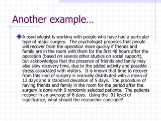 Another example… A psychologist is working with people who have had a particular type of major surgery.  The psychologist proposes that people will recover from the operation more quickly if friends and family are in the room with them for the first 48 hours after the operation (based on several other studies on social support), but acknowledges that the presence of friends and family may also slow recovery time, due to the added activity and possible stress associated with visitors.  It is known that time to recover from this kind of surgery is normally distributed with a mean of 12 days and a standard deviation of 5 days.  The procedure of having friends and family in the room for the period after the surgery is done with 9 randomly selected patients.  The patients recover in an average of 8 days.  Using the .01 level of significance, what should the researcher conclude? 