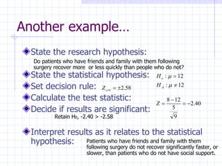 Another example… State the research hypothesis: State the statistical hypothesis: Set decision rule: Calculate the test statistic: Decide if results are significant: Interpret results as it relates to the statistical hypothesis: Do patients who have friends and family with them following surgery recover more  or less quickly than people who do not? Patients who have friends and family with them following surgery do not recover significantly faster, or slower, than patients who do not have social support.  Retain H 0 ,   -2.40 > -2.58 