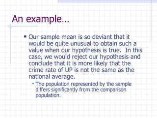 An example… Our sample mean is so deviant that it would be quite unusual to obtain such a value when our hypothesis is true.  In this case, we would reject our hypothesis and conclude that it is more likely that the crime rate of UP is not the same as the national average. The population represented by the sample differs significantly from the comparison population. 
