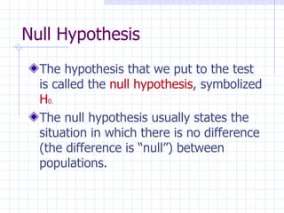 Null Hypothesis The hypothesis that we put to the test is called the  null hypothesis , symbolized  H 0 . The null hypothesis usually states the situation in which there is no difference (the difference is “null”) between populations. 