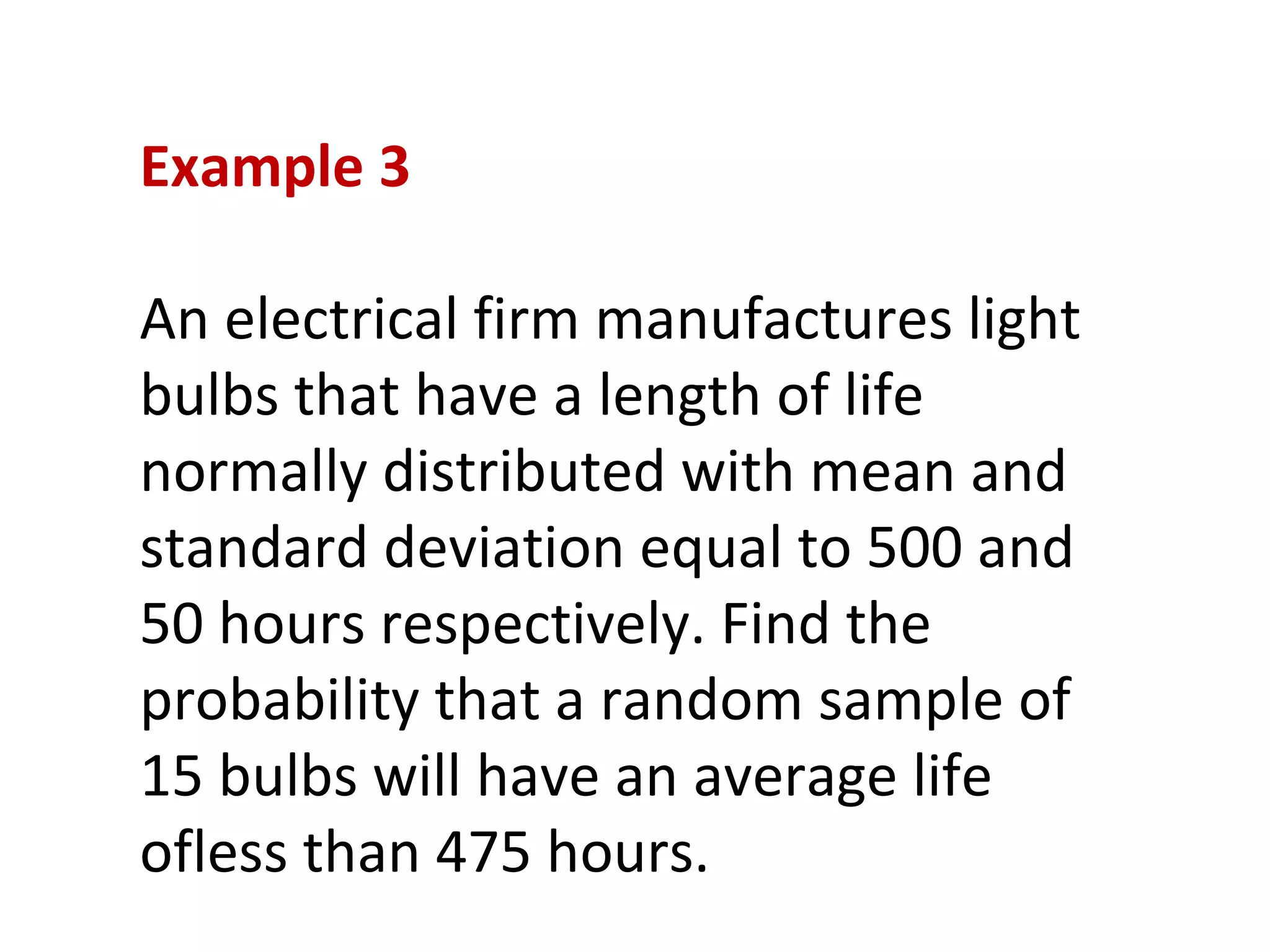 Example 3 An electrical firm manufactures light bulbs that have a length of life normally distributed with mean and standard deviation equal to 500 and 50 hours respectively. Find the probability that a random sample of 15 bulbs will have an average life ofless than 475 hours. 