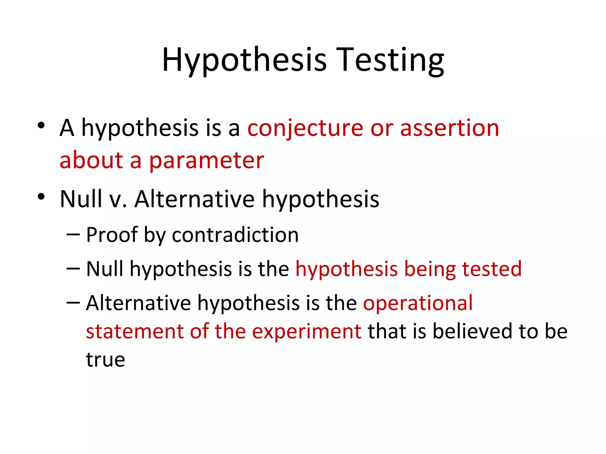 Hypothesis Testing A hypothesis is a  conjecture or assertion about a parameter Null v. Alternative hypothesis Proof by contradiction  Null hypothesis is the  hypothesis being tested Alternative hypothesis is the  operational statement of the experiment  that is believed to be true 