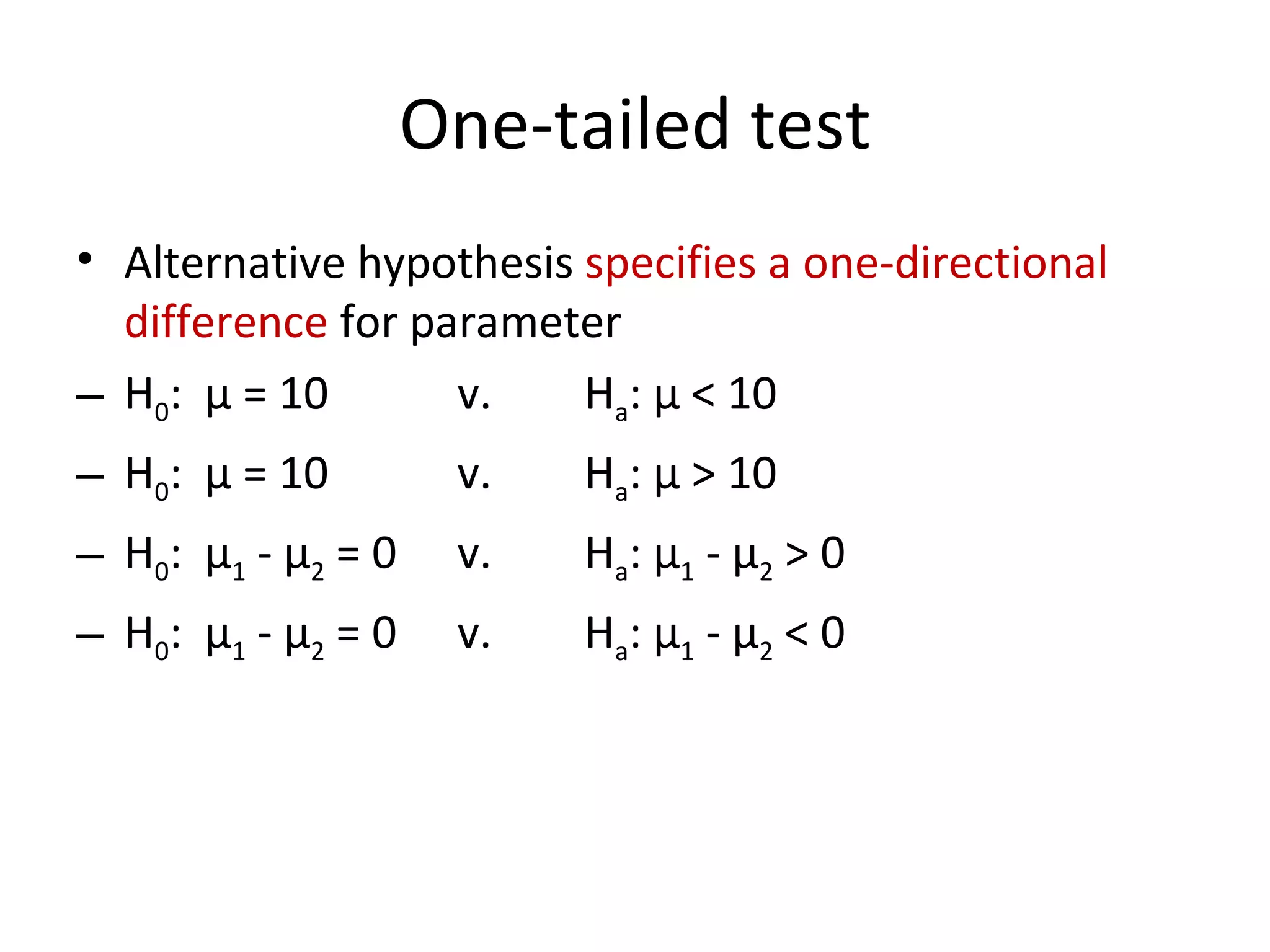 One-tailed test Alternative hypothesis  specifies a one-directional difference  for parameter H 0 :  μ  = 10 v. H a :  μ  < 10 H 0 :  μ  = 10 v. H a :  μ  > 10 H 0 :  μ 1  -  μ 2  = 0 v. H a :  μ 1  -  μ 2  > 0 H 0 :  μ 1  -  μ 2  = 0 v. H a :  μ 1  -  μ 2  < 0 