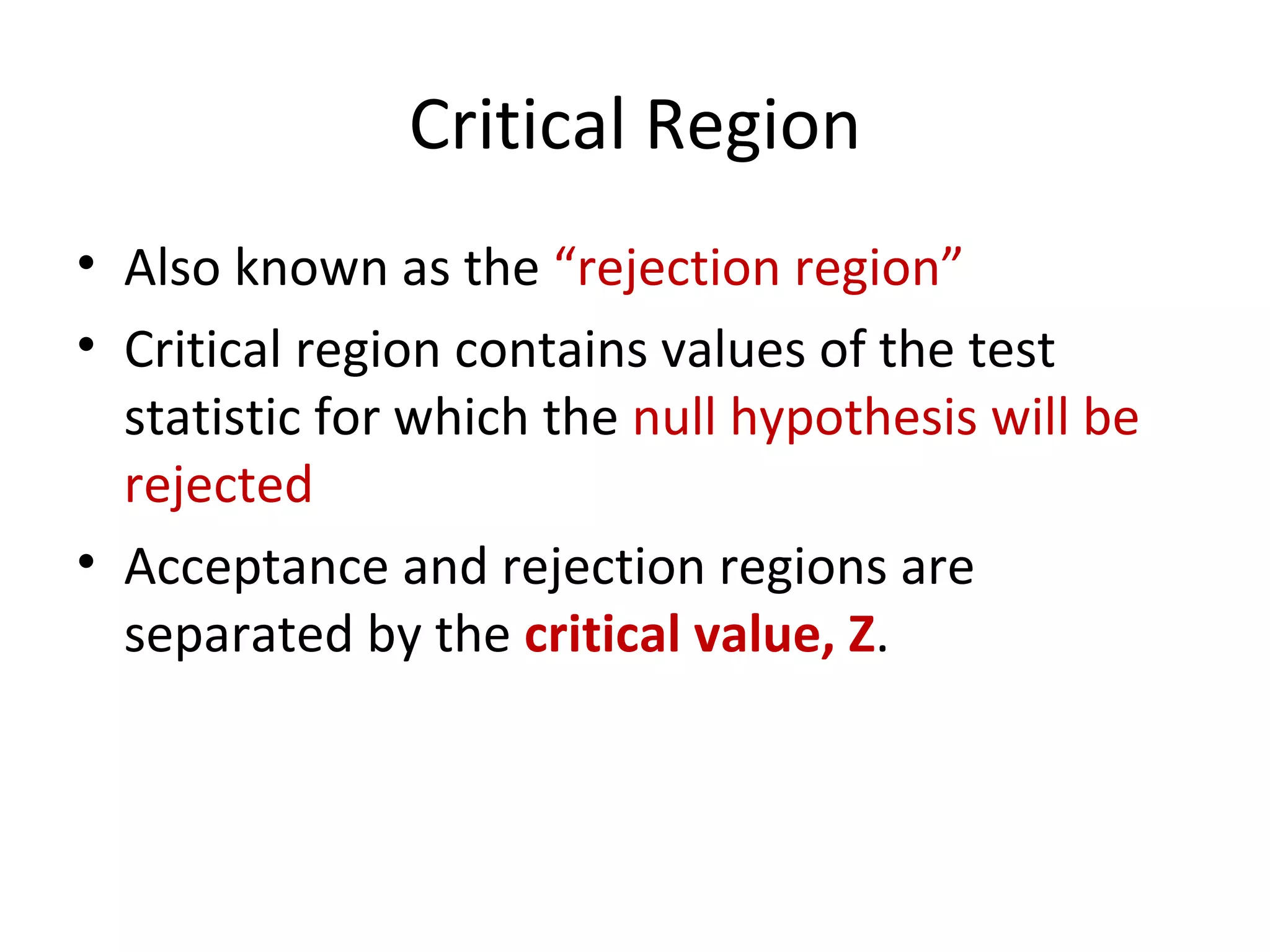 Critical Region Also known as the  “rejection region” Critical region contains values of the test statistic for which the  null hypothesis will be rejected Acceptance and rejection regions are separated by the  critical value, Z . 