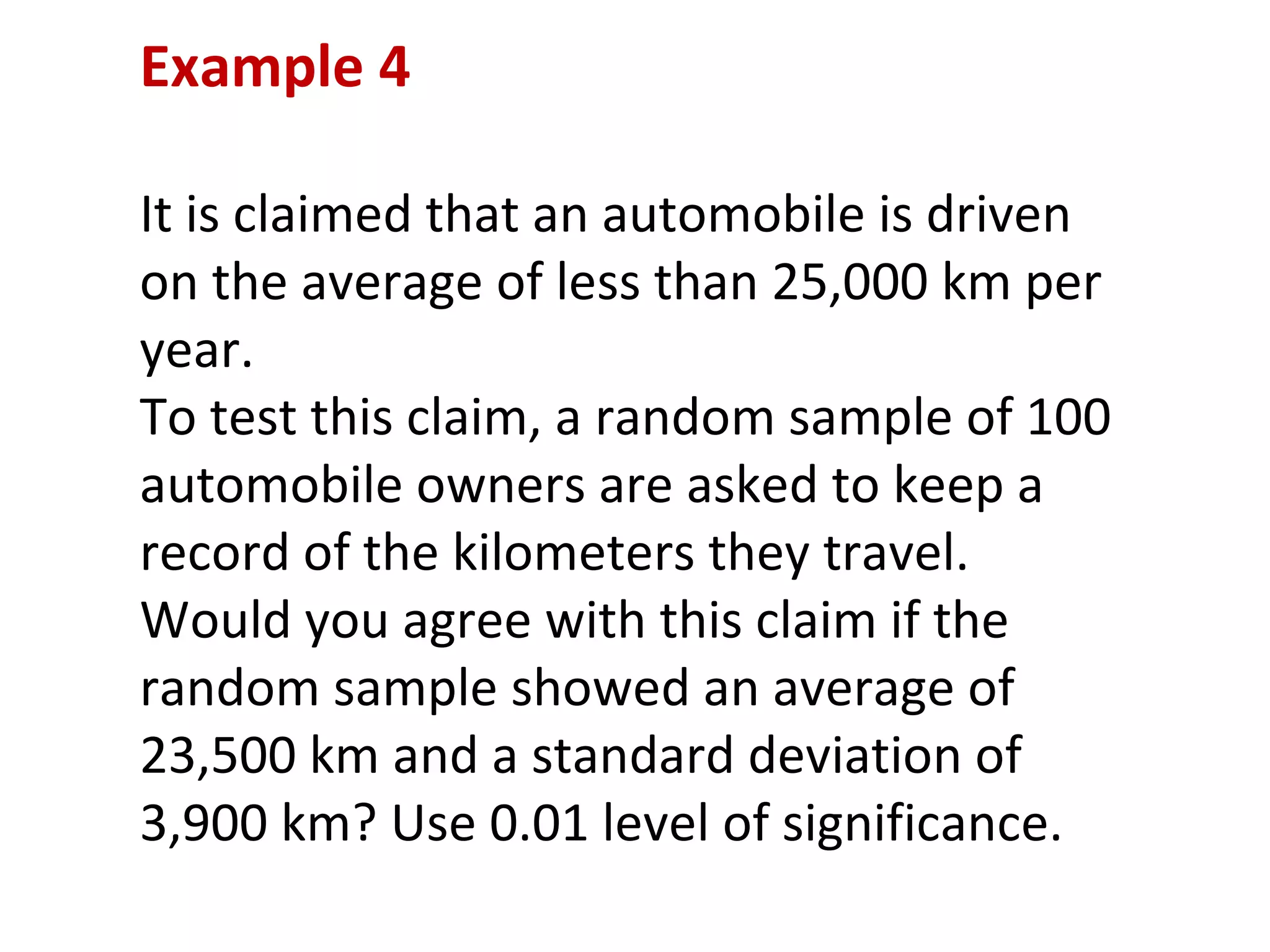 Example 4 It is claimed that an automobile is driven on the average of less than 25,000 km per year.  To test this claim, a random sample of 100 automobile owners are asked to keep a record of the kilometers they travel. Would you agree with this claim if the random sample showed an average of 23,500 km and a standard deviation of 3,900 km? Use 0.01 level of significance. 