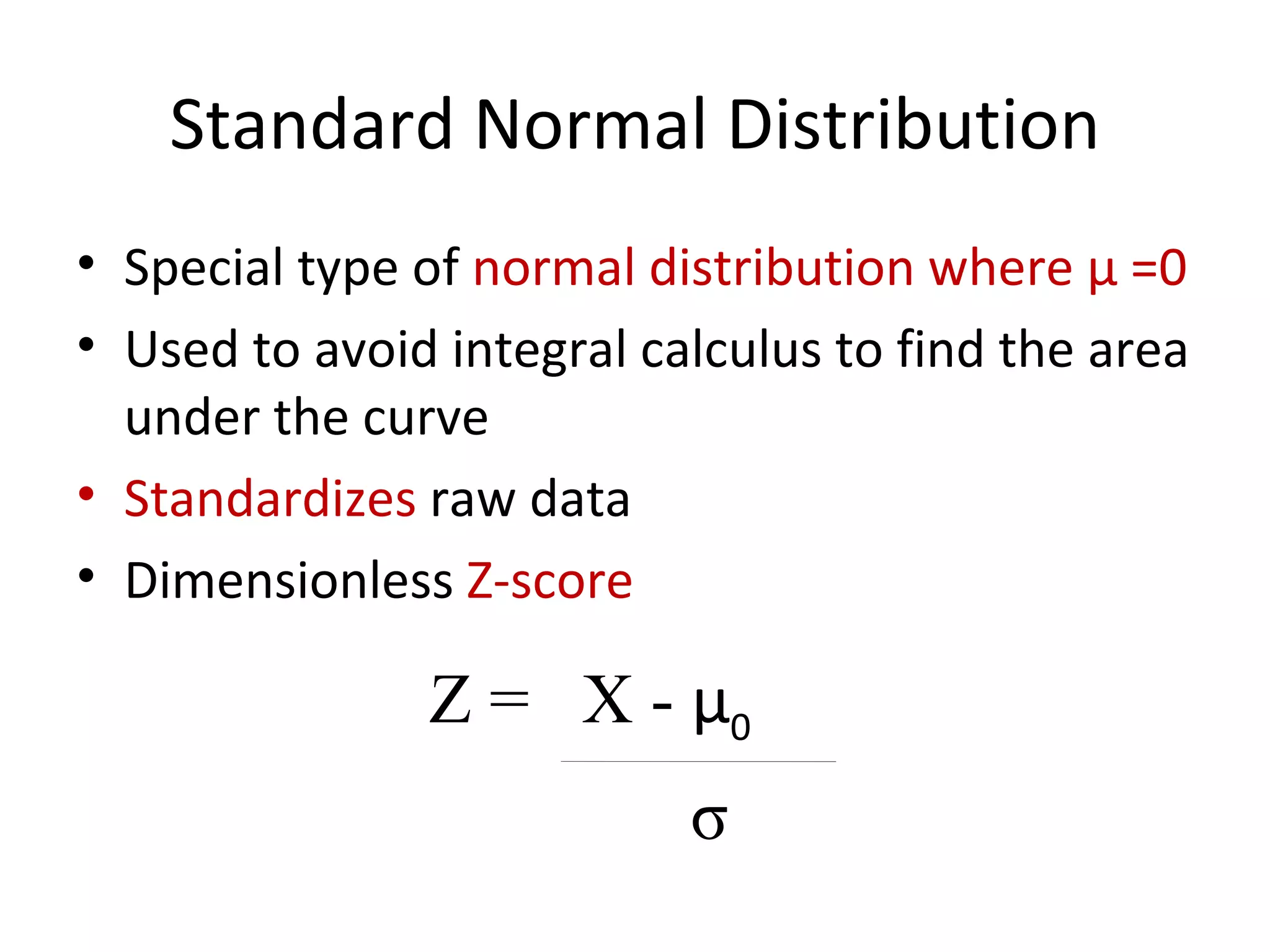 Standard Normal Distribution Special type of  normal distribution where  μ  =0 Used to avoid integral calculus to find the area under the curve Standardizes  raw data Dimensionless  Z-score Z =  X -  μ 0 σ 