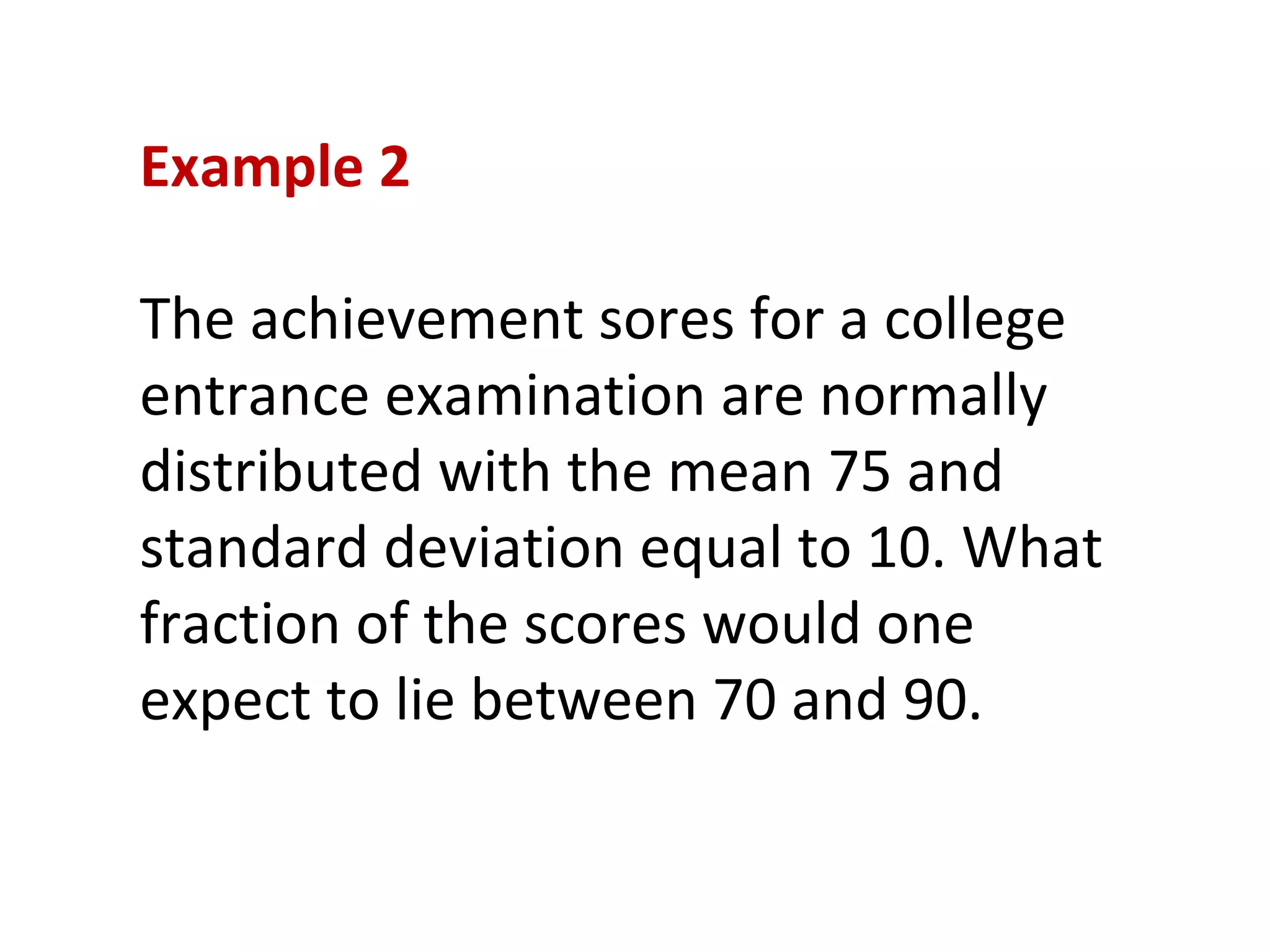 Example 2 The achievement sores for a college entrance examination are normally distributed with the mean 75 and standard deviation equal to 10. What fraction of the scores would one expect to lie between 70 and 90. 