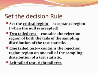 Set the decision Rule
Set the critical region-- acceptance region
( when the null is accepted)
Two tailed test--- contains the rejection
region of both the tails of the sampling
distribution of the test statistic.
One tailed test--- contains the rejection
region region on one tail of the sampling
distribution of a test statistic.
Left tailed test, right tail test.
 