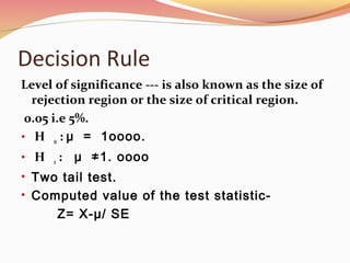 Decision Rule
Level of significance --- is also known as the size of
rejection region or the size of critical region.
0.05 i.e 5%.
• H o : μ = 1oooo.
• H 1 : μ ≠1. oooo
• Two tail test.
• Computed value of the test statistic-
Z= X-μ/ SE
 