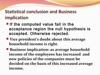 Statistical conclusion and Business
implication
If the computed value fall in the
acceptance region the null hypothesis is
accepted. Otherwise rejected.
Vice president’s doubt about this average
household income is right.
Business implication: as average household
income of the employees has increased and
now policies of the companies must be
decided on the basis of this increased average
income.
 