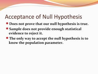 Acceptance of Null Hypothesis
Does not prove that our null hypothesis is true.
Sample does not provide enough statistical
evidence to reject it.
The only way to accept the null hypothesis is to
know the population parameter.
 