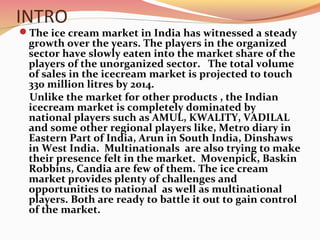 INTRO
The ice cream market in India has witnessed a steady
growth over the years. The players in the organized
sector have slowly eaten into the market share of the
players of the unorganized sector. The total volume
of sales in the icecream market is projected to touch
330 million litres by 2014.
Unlike the market for other products , the Indian
icecream market is completely dominated by
national players such as AMUL, KWALITY, VADILAL
and some other regional players like, Metro diary in
Eastern Part of India, Arun in South India, Dinshaws
in West India. Multinationals are also trying to make
their presence felt in the market. Movenpick, Baskin
Robbins, Candia are few of them. The ice cream
market provides plenty of challenges and
opportunities to national as well as multinational
players. Both are ready to battle it out to gain control
of the market.
 