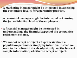 • A Marketing Manager might be interested in assessing
the customers loyalty for a particular product .
• A personnel manager might be interested in knowing
the job satisfaction level of the employees .
• A financial manager might be interested in
understanding the financial aspect of the companie’s
retirement scheme.
• We cannot accept or reject a hypothesis about a
population parameter simply by intuition. Instead we
need to learn how to decide objectively, on the basis of
sample information, whether to accept or reject.
 