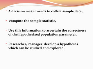 • A decision maker needs to collect sample data,
• compute the sample statistic,
• Use this information to ascertain the correctness
of the hypothesized population parameter.
• Researcher/ manager develop a hypotheses
which can be studied and explored.
 