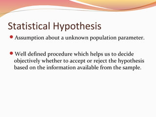 Statistical Hypothesis
Assumption about a unknown population parameter.
Well defined procedure which helps us to decide
objectively whether to accept or reject the hypothesis
based on the information available from the sample.
 
