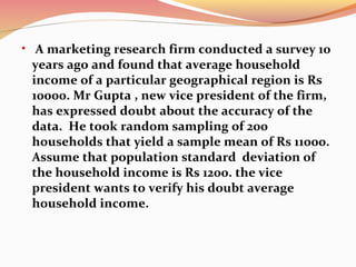 • A marketing research firm conducted a survey 10
years ago and found that average household
income of a particular geographical region is Rs
10000. Mr Gupta , new vice president of the firm,
has expressed doubt about the accuracy of the
data. He took random sampling of 200
households that yield a sample mean of Rs 11000.
Assume that population standard deviation of
the household income is Rs 1200. the vice
president wants to verify his doubt average
household income.
 