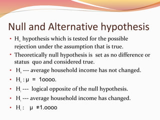 Null and Alternative hypothesis
• Ho– hypothesis which is tested for the possible
rejection under the assumption that is true.
• Theoretically null hypothesis is set as no difference or
status quo and considered true.
• Ho --- average household income has not changed.
• Ho : μ = 1oooo.
• H1 --- logical opposite of the null hypothesis.
• H1 --- average household income has changed.
• H1 : μ ≠1.oooo
 