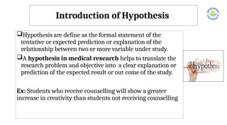Introduction of Hypothesis
Hypothesis are define as the formal statement of the
tentative or expected prediction or explanation of the
relationship between two or more variable under study.
A hypothesis in medical research helps to translate the
research problem and objective into a clear explanation or
prediction of the expected result or out come of the study.
Ex: Students who receive counselling will show a greater
increase in creativity than students not receiving counselling
 