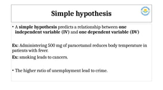 Simple hypothesis
• A simple hypothesis predicts a relationship between one
independent variable (IV) and one dependent variable (DV)
Ex: Administering 500 mg of paracetamol reduces body temperature in
patients with fever.
Ex: smoking leads to cancers.
• The higher ratio of unemployment lead to crime.
 