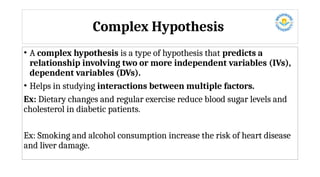 Complex Hypothesis
• A complex hypothesis is a type of hypothesis that predicts a
relationship involving two or more independent variables (IVs),
dependent variables (DVs).
• Helps in studying interactions between multiple factors.
Ex: Dietary changes and regular exercise reduce blood sugar levels and
cholesterol in diabetic patients.
Ex: Smoking and alcohol consumption increase the risk of heart disease
and liver damage.
 