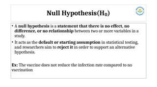 Null Hypothesis(H )
₀
• A null hypothesis is a statement that there is no effect, no
difference, or no relationship between two or more variables in a
study.
• It acts as the default or starting assumption in statistical testing,
and researchers aim to reject it in order to support an alternative
hypothesis.
Ex: The vaccine does not reduce the infection rate compared to no
vaccination
 